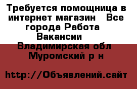 Требуется помощница в интернет-магазин - Все города Работа » Вакансии   . Владимирская обл.,Муромский р-н